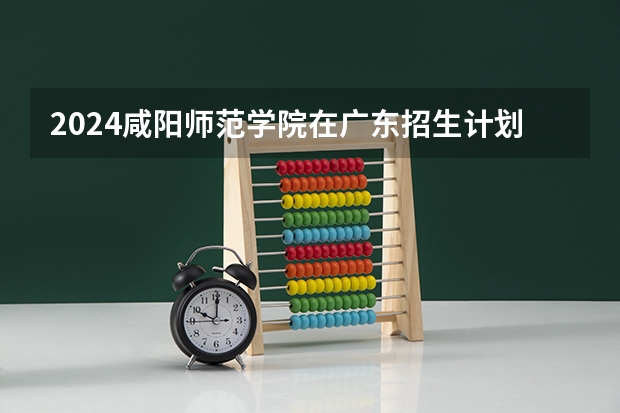 2024咸阳师范学院在广东招生计划多少人