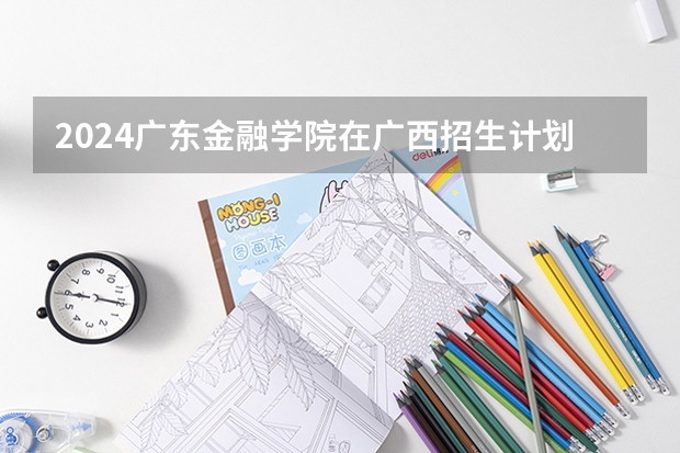 2024广东金融学院在广西招生计划多少人