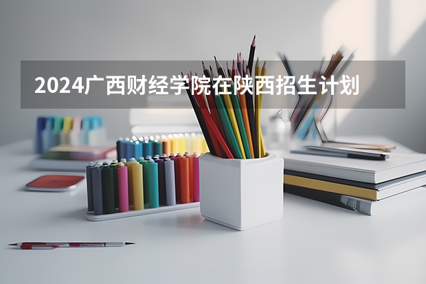2024广西财经学院在陕西招生计划多少人