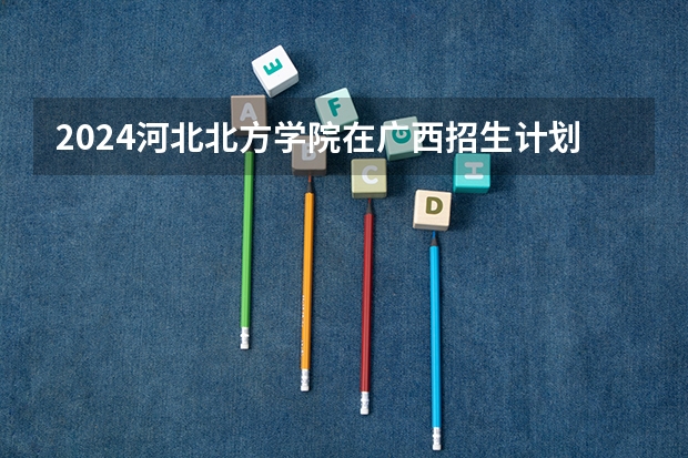 2024河北北方学院在广西招生计划多少人