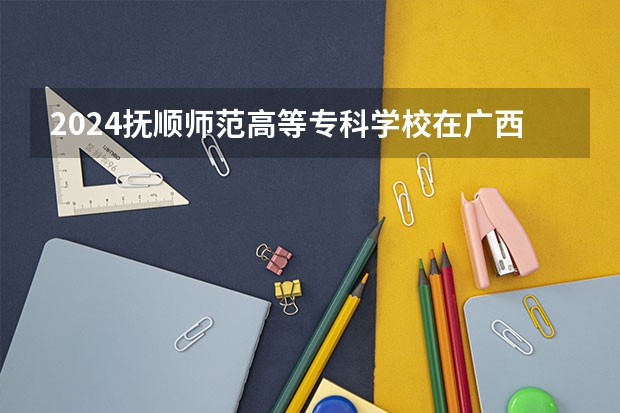 2024抚顺师范高等专科学校在广西招生计划多少人