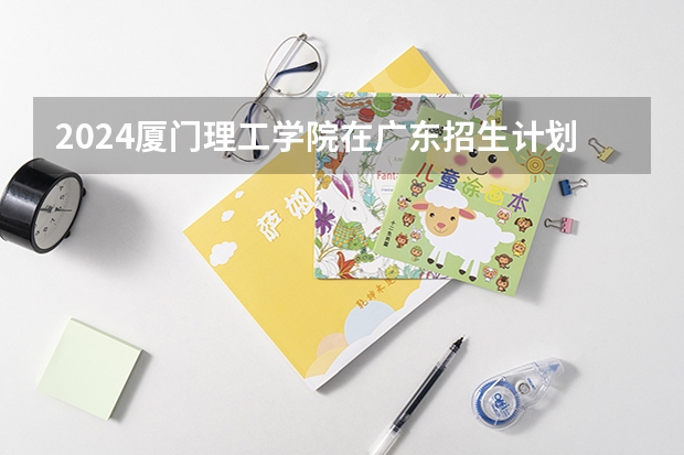 2024厦门理工学院在广东招生计划多少人