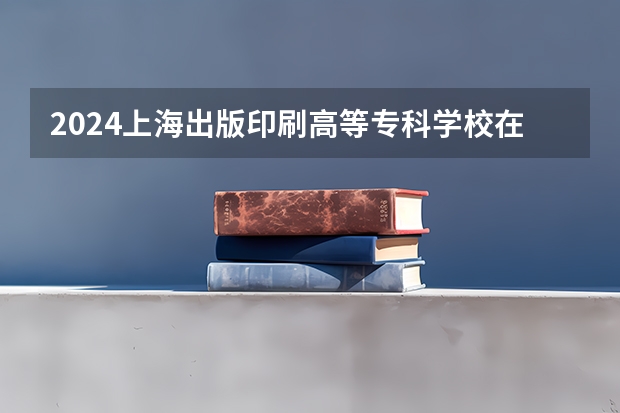 2024上海出版印刷高等专科学校在贵州招生计划多少人