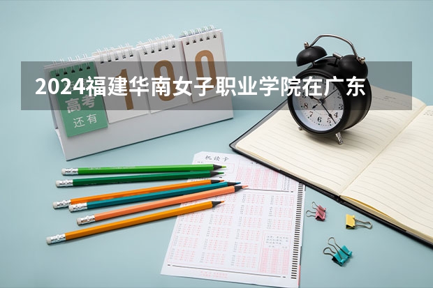 2024福建华南女子职业学院在广东招生计划多少人