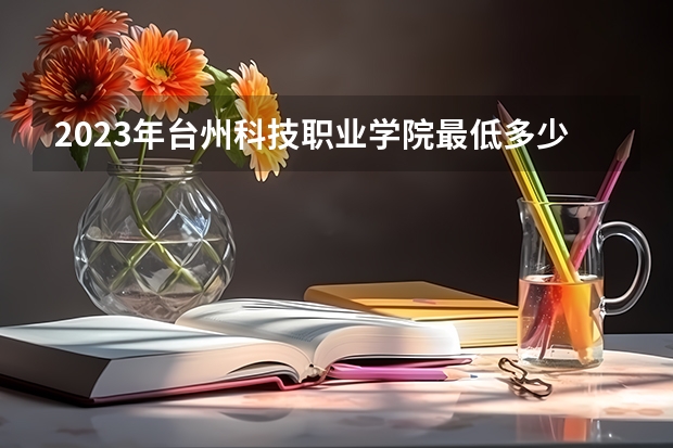 2023年台州科技职业学院最低多少分能录取 浙江历年录取分数线