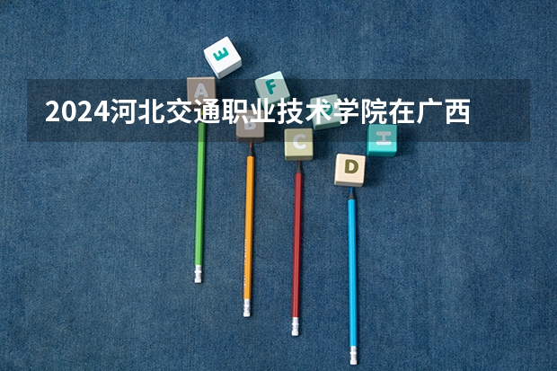 2024河北交通职业技术学院在广西招生计划多少人