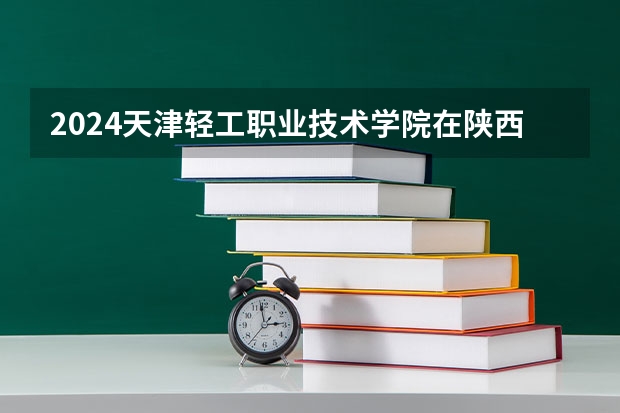 2024天津轻工职业技术学院在陕西招生计划多少人
