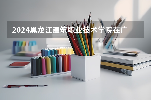 2024黑龙江建筑职业技术学院在广西招生计划多少人