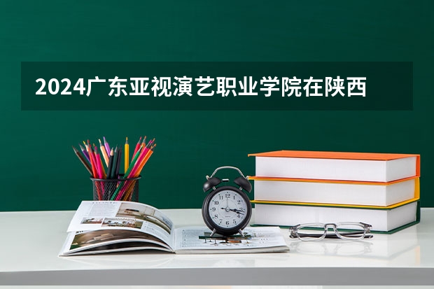 2024广东亚视演艺职业学院在陕西招生计划多少人