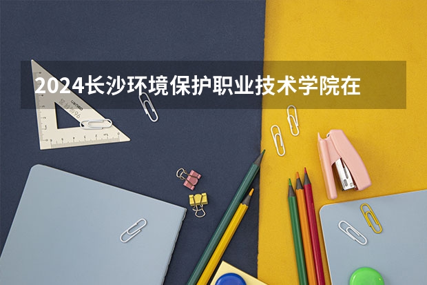 2024长沙环境保护职业技术学院在广西招生计划多少人
