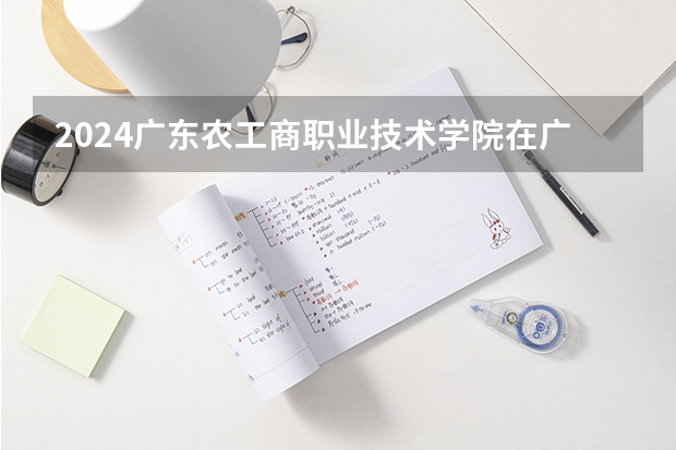 2024广东农工商职业技术学院在广西招生计划多少人