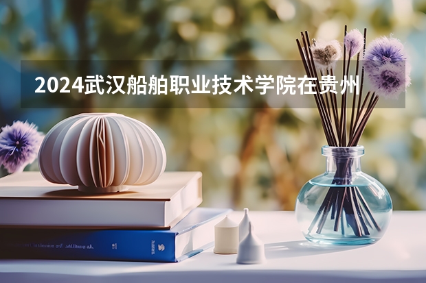 2024武汉船舶职业技术学院在贵州招生计划多少人