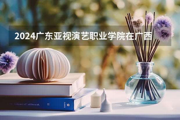2024广东亚视演艺职业学院在广西招生计划多少人