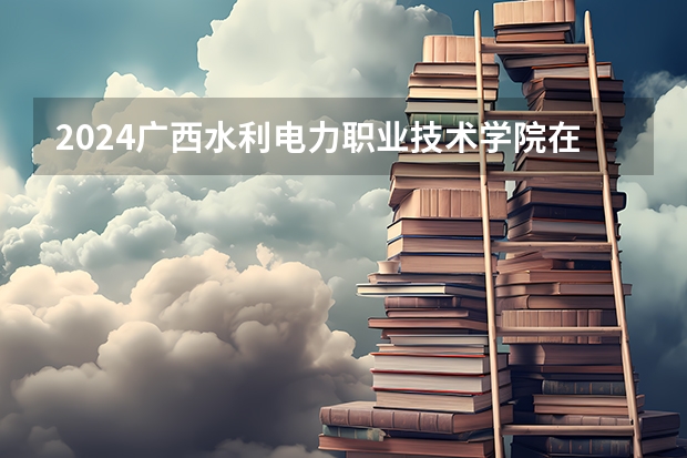 2024广西水利电力职业技术学院在广西招生计划多少人
