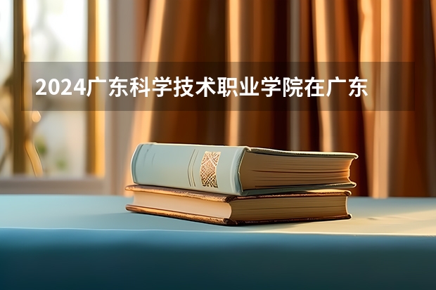 2024广东科学技术职业学院在广东招生计划多少人