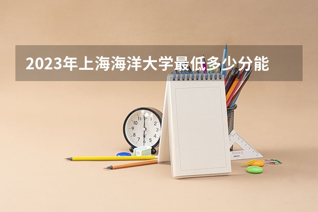 2023年上海海洋大学最低多少分能录取 上海历年录取分数线