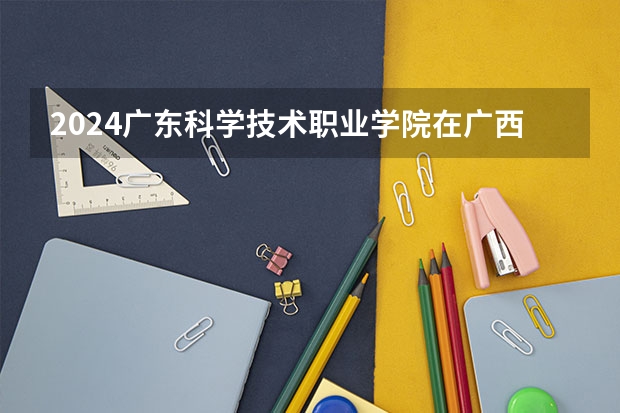 2024广东科学技术职业学院在广西招生计划多少人