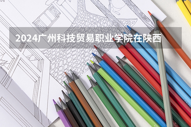 2024广州科技贸易职业学院在陕西招生计划多少人