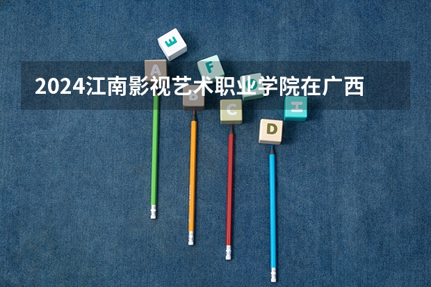 2024江南影视艺术职业学院在广西招生计划多少人