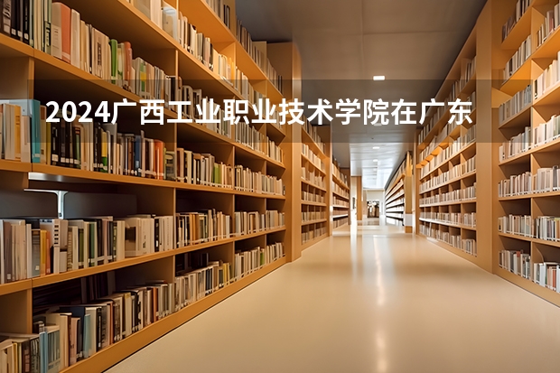 2024广西工业职业技术学院在广东招生计划多少人