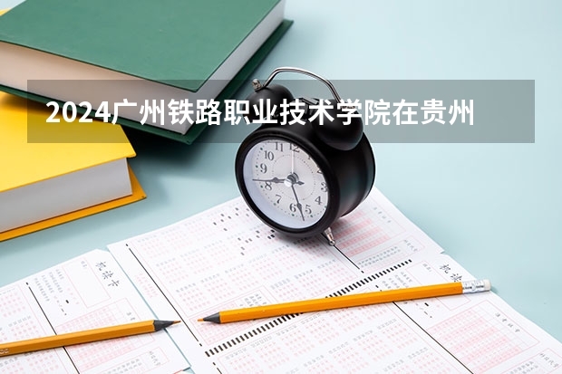 2024广州铁路职业技术学院在贵州招生计划多少人