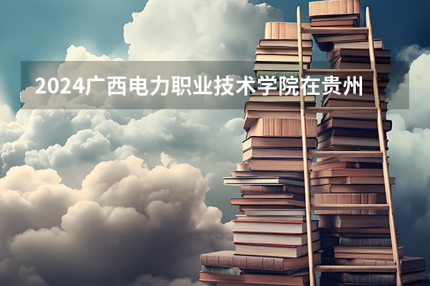 2024广西电力职业技术学院在贵州招生计划多少人