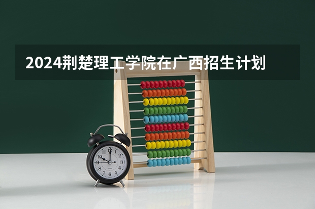 2024荆楚理工学院在广西招生计划多少人