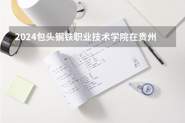 2024包头钢铁职业技术学院在贵州招生计划多少人