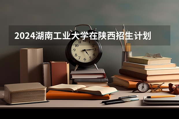 2024湖南工业大学在陕西招生计划多少人