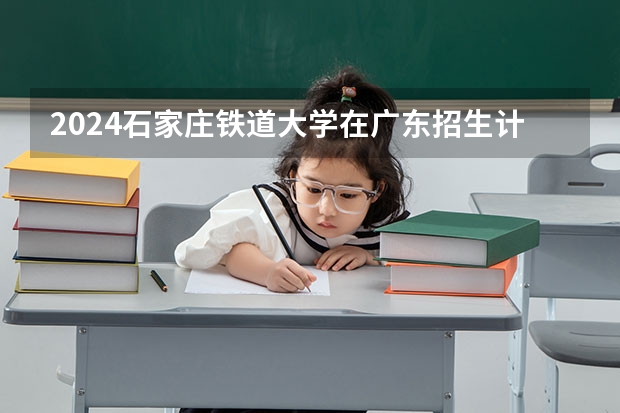 2024石家庄铁道大学在广东招生计划多少人
