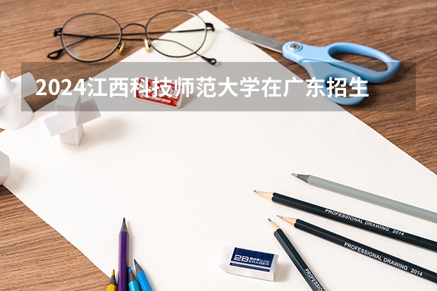 2024江西科技师范大学在广东招生计划多少人