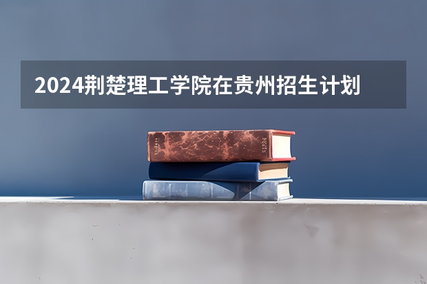 2024荆楚理工学院在贵州招生计划多少人