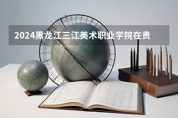 2024黑龙江三江美术职业学院在贵州招生计划多少人