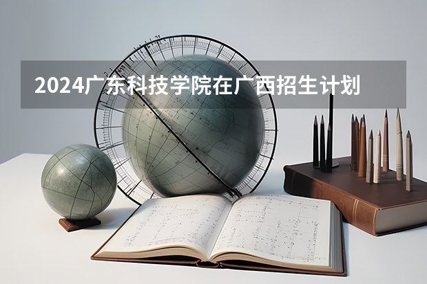 2024广东科技学院在广西招生计划多少人