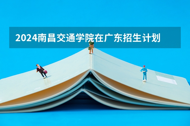 2024南昌交通学院在广东招生计划多少人