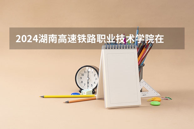 2024湖南高速铁路职业技术学院在广东招生计划多少人