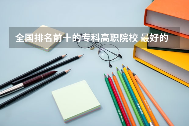 全国排名前十的专科高职院校 最好的专科学校排名公办