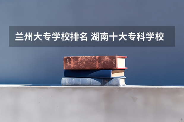 兰州大专学校排名 湖南十大专科学校
