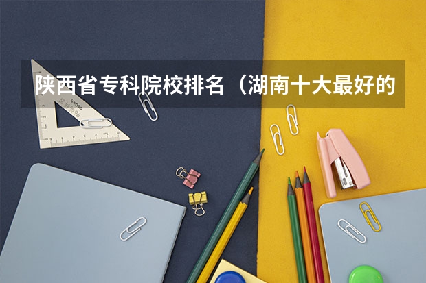陕西省专科院校排名（湖南十大最好的专科学校）