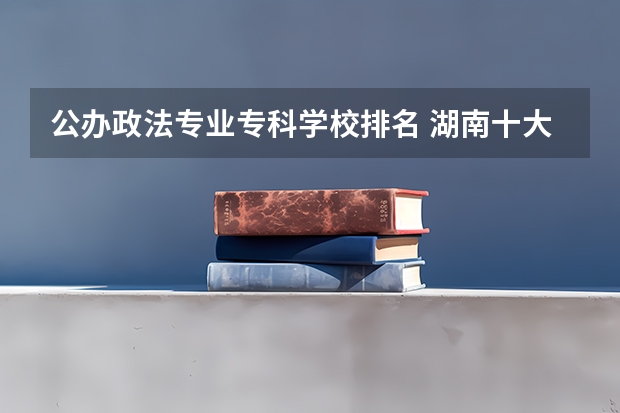 公办政法专业专科学校排名 湖南十大专科学校