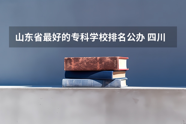 山东省最好的专科学校排名公办 四川省专科学校公办排名