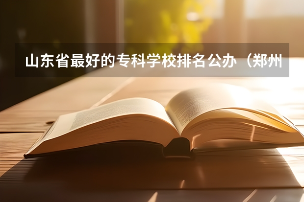 山东省最好的专科学校排名公办（郑州市公办大专学校排名榜）