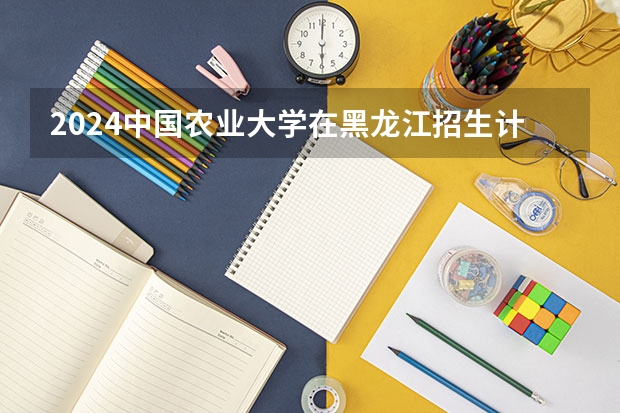 2024中国农业大学在黑龙江招生计划多少人