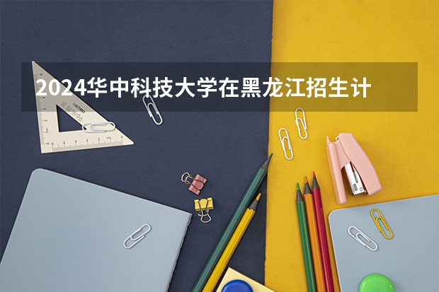 2024华中科技大学在黑龙江招生计划多少人