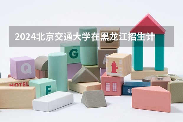 2024北京交通大学在黑龙江招生计划多少人