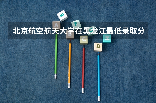 北京航空航天大学在黑龙江最低录取分数线是多少