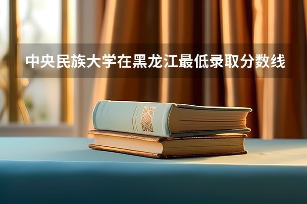 中央民族大学在黑龙江最低录取分数线是多少