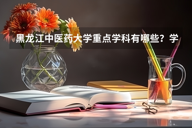 黑龙江中医药大学重点学科有哪些？学科评估结果汇总