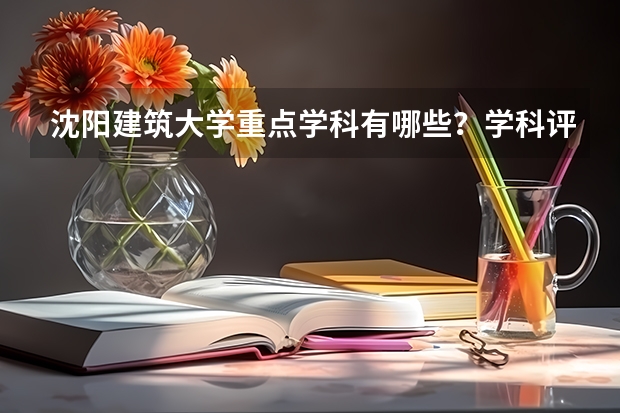 沈阳建筑大学重点学科有哪些？学科评估结果汇总