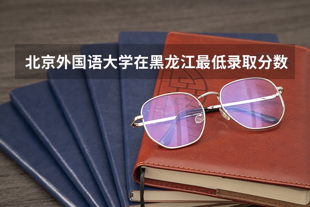 北京外国语大学在黑龙江最低录取分数线是多少
